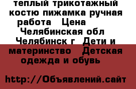 теплый трикотажный костю-пижамка ручная работа › Цена ­ 600 - Челябинская обл., Челябинск г. Дети и материнство » Детская одежда и обувь   